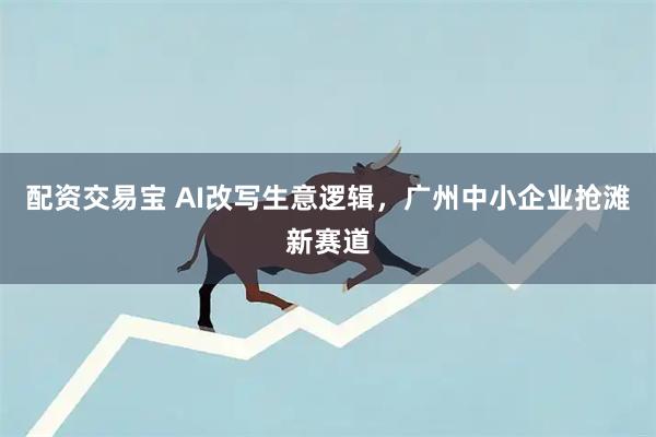配资交易宝 AI改写生意逻辑，广州中小企业抢滩新赛道